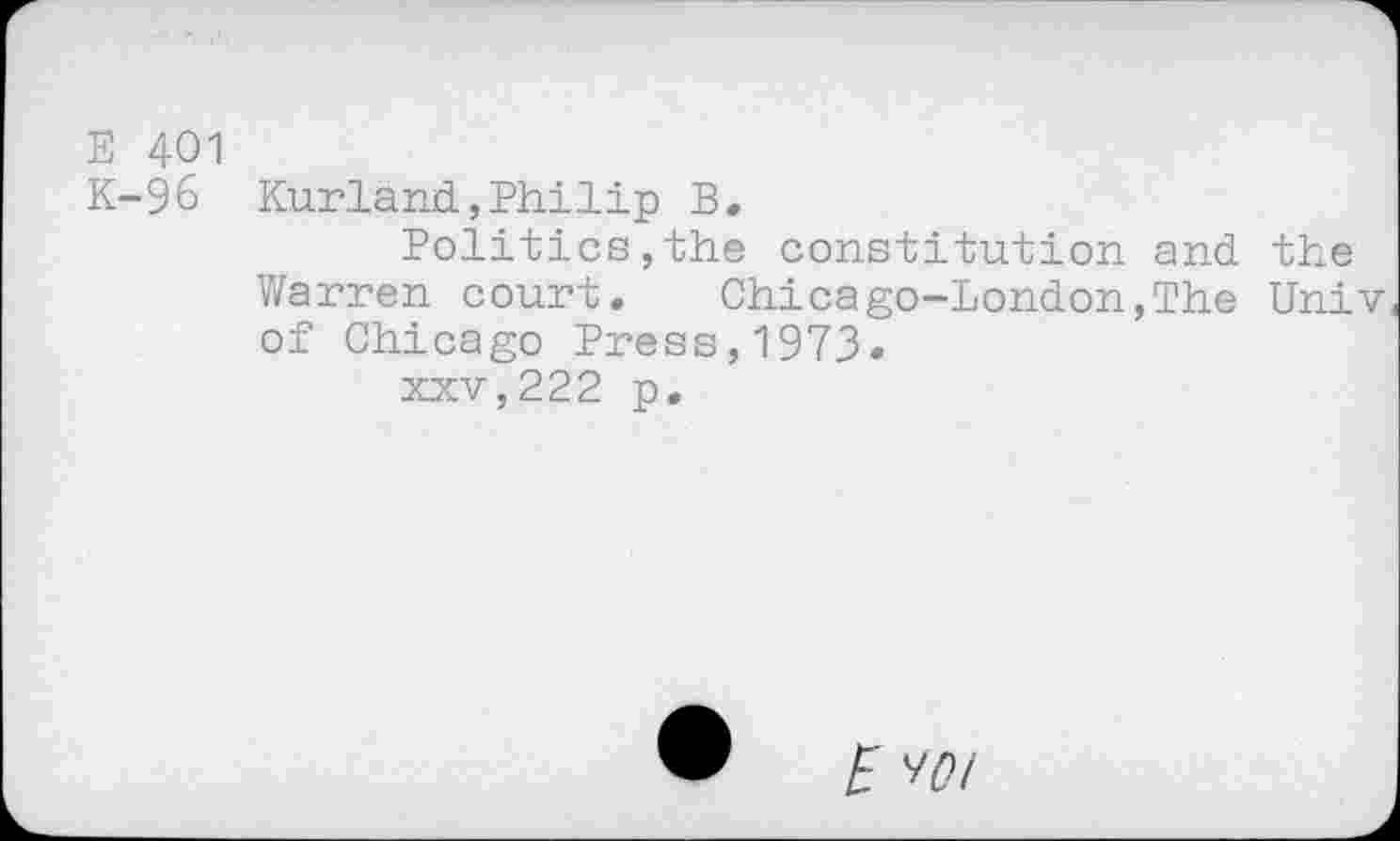 ﻿E 401
K-96 Kurland,Philip B,
Politics,the constitution and the Warren court. Chicago-London,The Univ of Chicago Press,1973.
xxv,222 p.
•	£ W